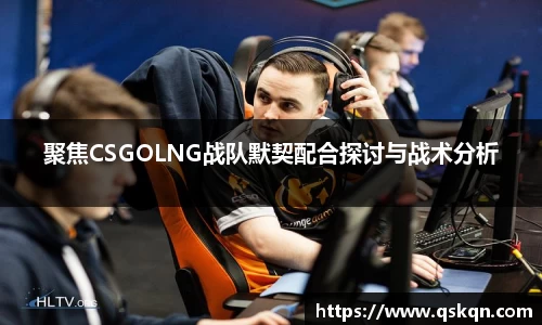 聚焦CSGOLNG战队默契配合探讨与战术分析